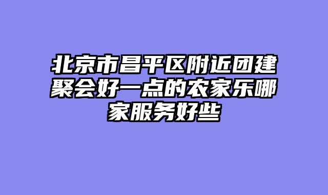 北京市昌平区附近团建聚会好一点的农家乐哪家服务好些