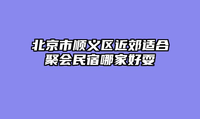 北京市顺义区近郊适合聚会民宿哪家好耍