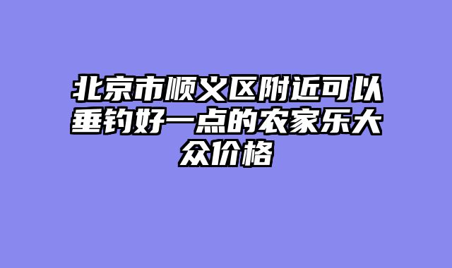 北京市顺义区附近可以垂钓好一点的农家乐大众价格