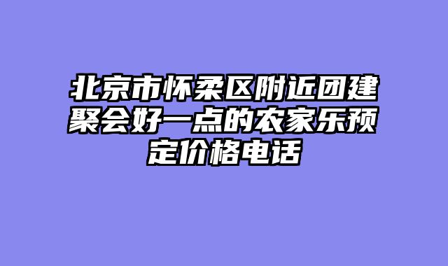 北京市怀柔区附近团建聚会好一点的农家乐预定价格电话