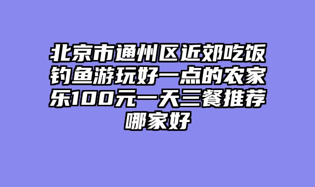 北京市通州区近郊吃饭钓鱼游玩好一点的农家乐100元一天三餐推荐哪家好