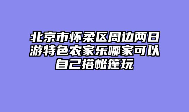 北京市怀柔区周边两日游特色农家乐哪家可以自己搭帐篷玩
