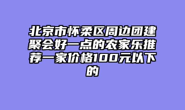 北京市怀柔区周边团建聚会好一点的农家乐推荐一家价格100元以下的