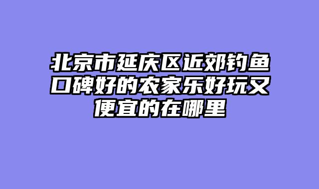 北京市延庆区近郊钓鱼口碑好的农家乐好玩又便宜的在哪里