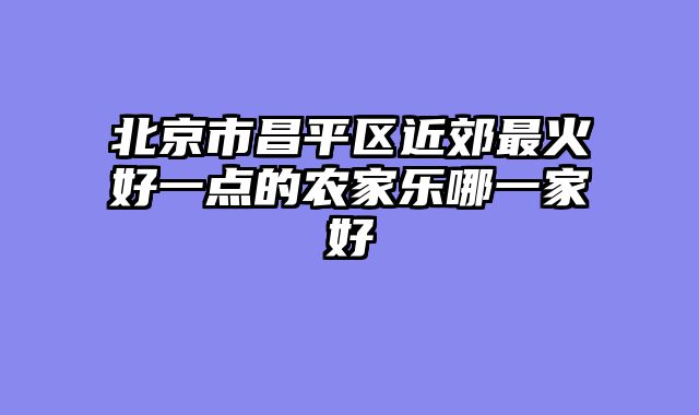 北京市昌平区近郊最火好一点的农家乐哪一家好