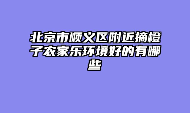 北京市顺义区附近摘橙子农家乐环境好的有哪些