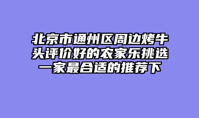 北京市通州区周边烤牛头评价好的农家乐挑选一家最合适的推荐下