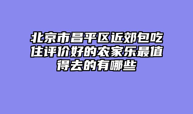 北京市昌平区近郊包吃住评价好的农家乐最值得去的有哪些