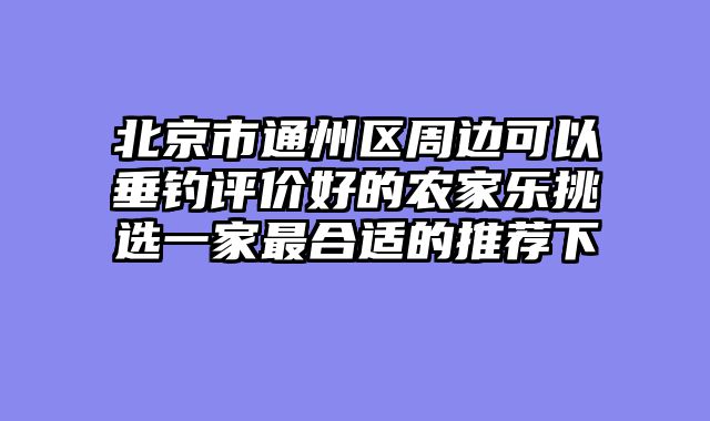 北京市通州区周边可以垂钓评价好的农家乐挑选一家最合适的推荐下