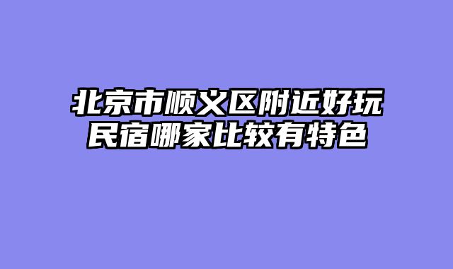 北京市顺义区附近好玩民宿哪家比较有特色