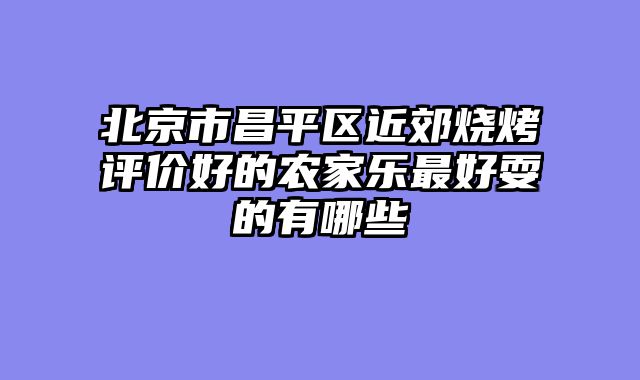 北京市昌平区近郊烧烤评价好的农家乐最好耍的有哪些
