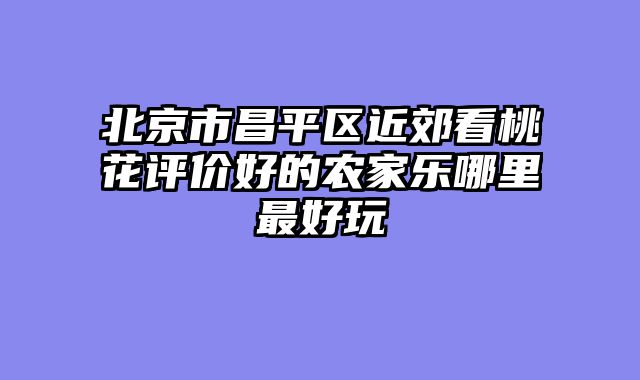 北京市昌平区近郊看桃花评价好的农家乐哪里最好玩