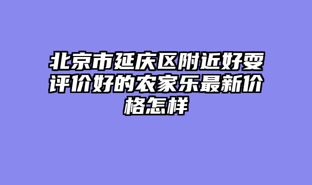 北京市延庆区附近好耍评价好的农家乐最新价格怎样