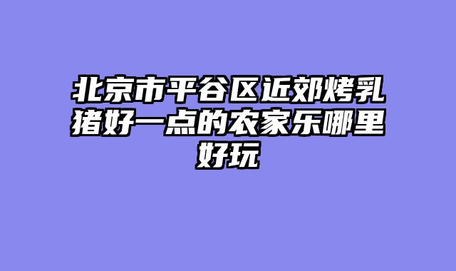 北京市平谷区近郊烤乳猪好一点的农家乐哪里好玩