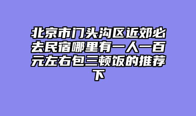 北京市门头沟区近郊必去民宿哪里有一人一百元左右包三顿饭的推荐下