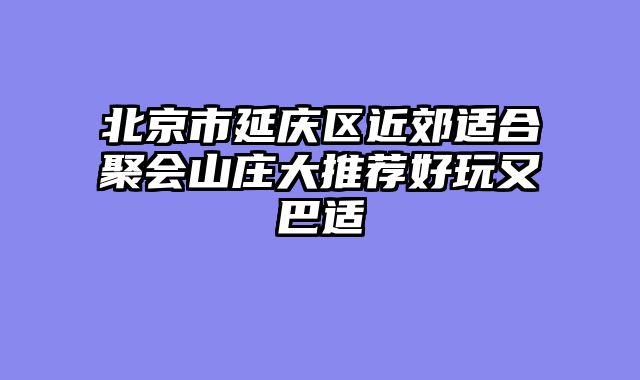 北京市延庆区近郊适合聚会山庄大推荐好玩又巴适
