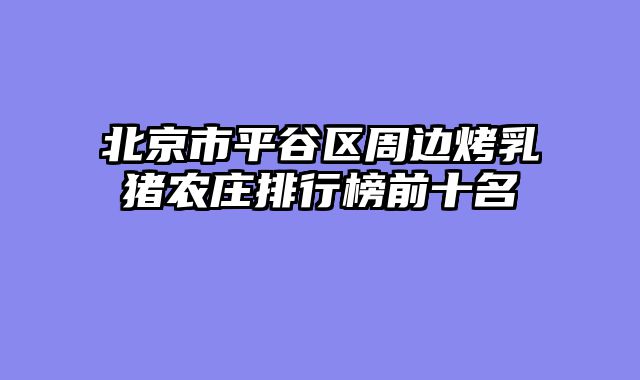 北京市平谷区周边烤乳猪农庄排行榜前十名