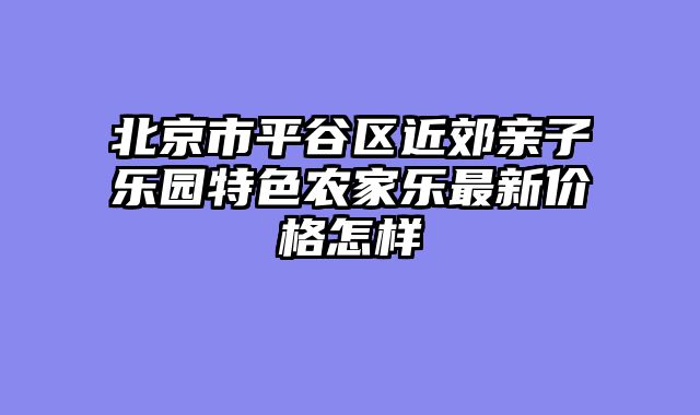 北京市平谷区近郊亲子乐园特色农家乐最新价格怎样
