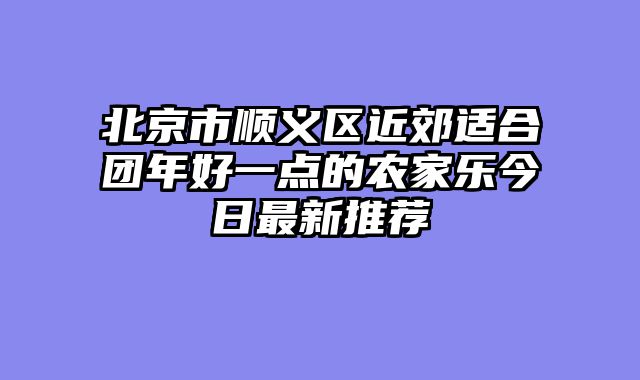 北京市顺义区近郊适合团年好一点的农家乐今日最新推荐