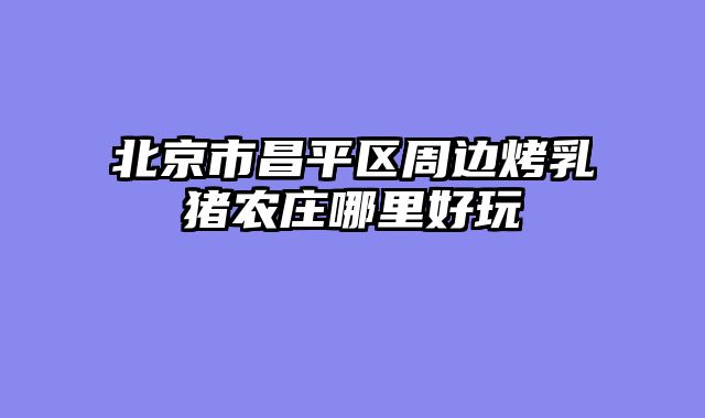 北京市昌平区周边烤乳猪农庄哪里好玩