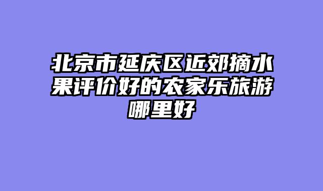 北京市延庆区近郊摘水果评价好的农家乐旅游哪里好