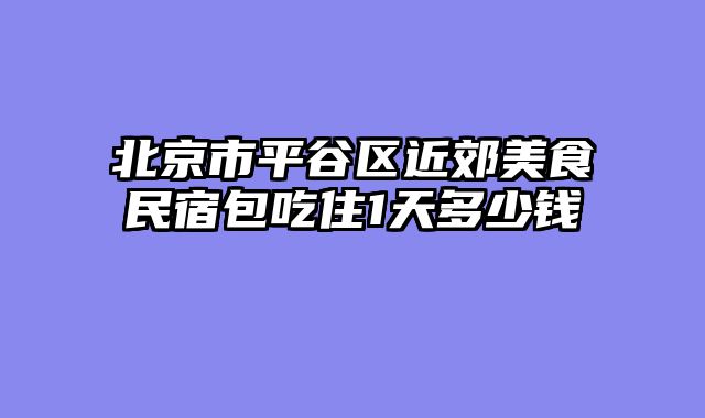 北京市平谷区近郊美食民宿包吃住1天多少钱