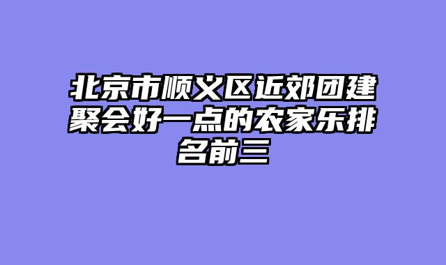 北京市顺义区近郊团建聚会好一点的农家乐排名前三