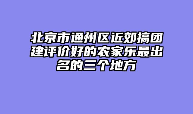 北京市通州区近郊搞团建评价好的农家乐最出名的三个地方