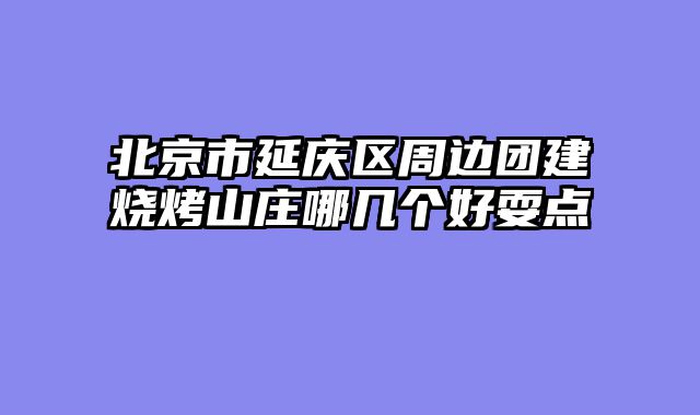 北京市延庆区周边团建烧烤山庄哪几个好耍点
