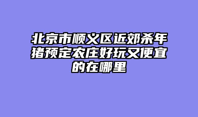 北京市顺义区近郊杀年猪预定农庄好玩又便宜的在哪里