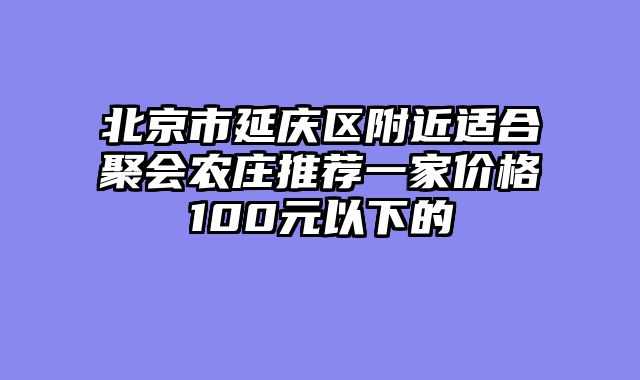 北京市延庆区附近适合聚会农庄推荐一家价格100元以下的