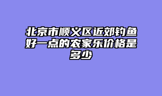 北京市顺义区近郊钓鱼好一点的农家乐价格是多少