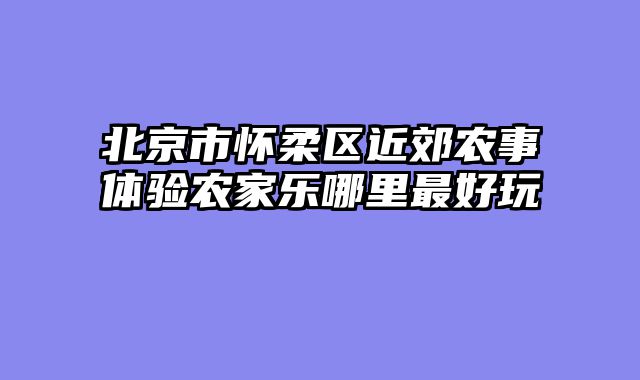 北京市怀柔区近郊农事体验农家乐哪里最好玩