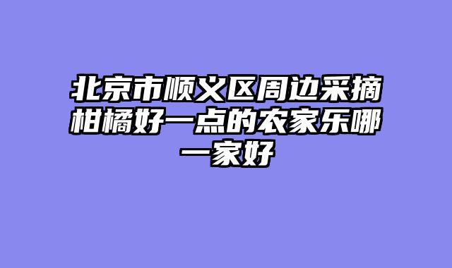 北京市顺义区周边采摘柑橘好一点的农家乐哪一家好