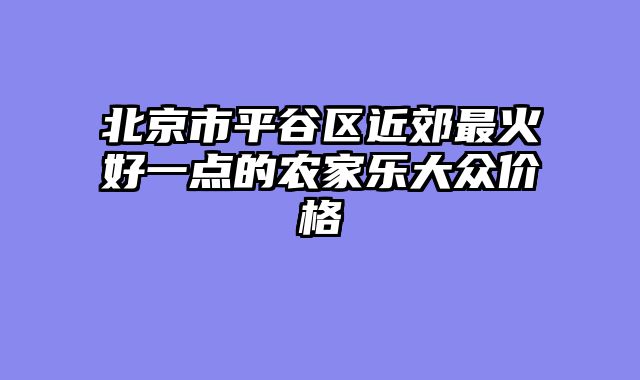北京市平谷区近郊最火好一点的农家乐大众价格