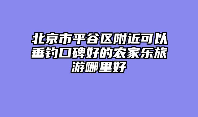 北京市平谷区附近可以垂钓口碑好的农家乐旅游哪里好