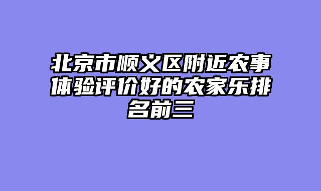 北京市顺义区附近农事体验评价好的农家乐排名前三