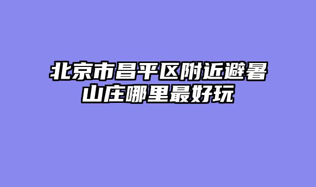 北京市昌平区附近避暑山庄哪里最好玩