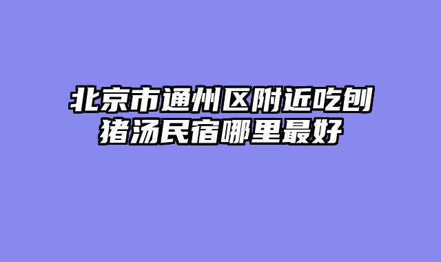 北京市通州区附近吃刨猪汤民宿哪里最好