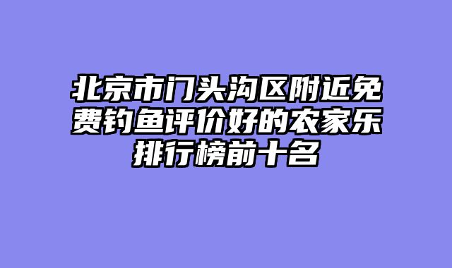 北京市门头沟区附近免费钓鱼评价好的农家乐排行榜前十名