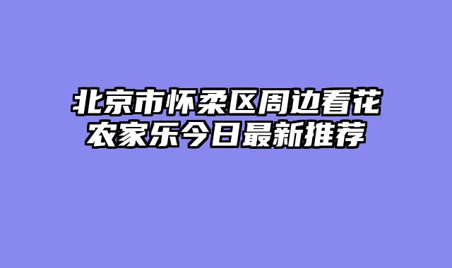 北京市怀柔区周边看花农家乐今日最新推荐
