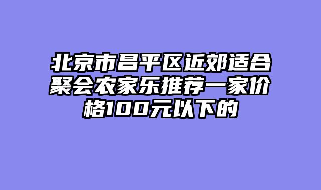 北京市昌平区近郊适合聚会农家乐推荐一家价格100元以下的