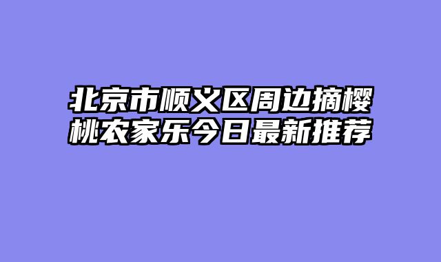 北京市顺义区周边摘樱桃农家乐今日最新推荐