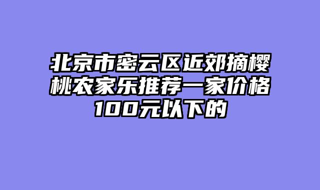 北京市密云区近郊摘樱桃农家乐推荐一家价格100元以下的