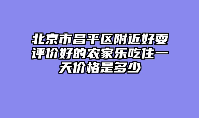 北京市昌平区附近好耍评价好的农家乐吃住一天价格是多少