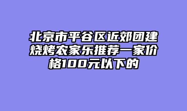北京市平谷区近郊团建烧烤农家乐推荐一家价格100元以下的