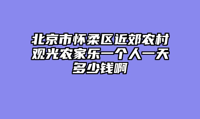 北京市怀柔区近郊农村观光农家乐一个人一天多少钱啊