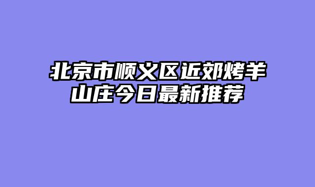 北京市顺义区近郊烤羊山庄今日最新推荐