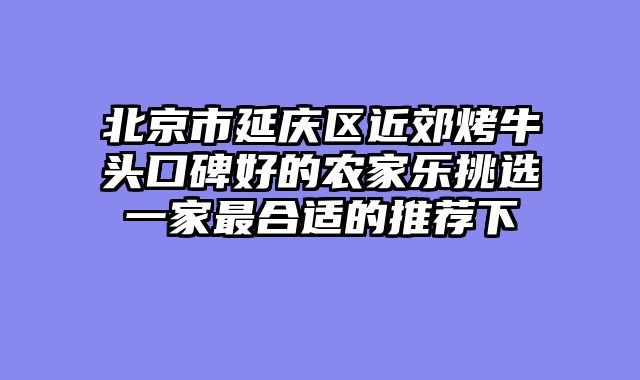 北京市延庆区近郊烤牛头口碑好的农家乐挑选一家最合适的推荐下