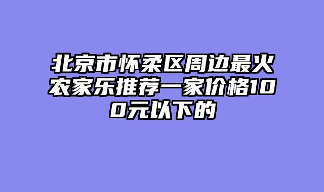 北京市怀柔区周边最火农家乐推荐一家价格100元以下的
